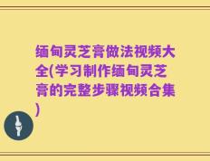 缅甸灵芝膏做法视频大全(学习制作缅甸灵芝膏的完整步骤视频合集)