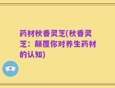 药材秋香灵芝(秋香灵芝：颠覆你对养生药材的认知)