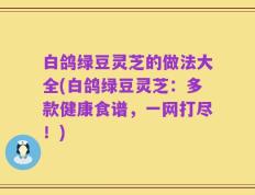 白鸽绿豆灵芝的做法大全(白鸽绿豆灵芝：多款健康食谱，一网打尽！)