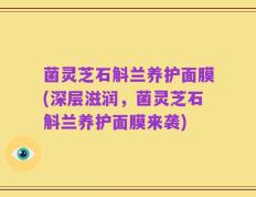 菌灵芝石斛兰养护面膜(深层滋润，菌灵芝石斛兰养护面膜来袭)