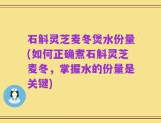 石斛灵芝麦冬煲水份量(如何正确煮石斛灵芝麦冬，掌握水的份量是关键)