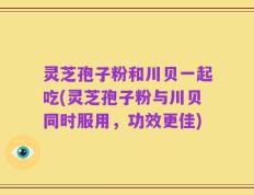 灵芝孢子粉和川贝一起吃(灵芝孢子粉与川贝同时服用，功效更佳)