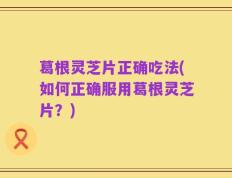 葛根灵芝片正确吃法(如何正确服用葛根灵芝片？)