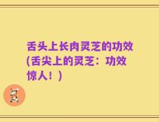 舌头上长肉灵芝的功效(舌尖上的灵芝：功效惊人！)