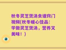 秋冬灵芝煲汤食谱窍门视频(秋冬暖心佳品：学做灵芝煲汤，营养又美味！)