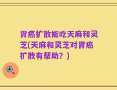 胃癌扩散能吃天麻和灵芝(天麻和灵芝对胃癌扩散有帮助？)