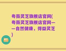 粤薇灵芝旗舰店官网(粤薇灵芝旗舰店官网——自然健康，得益灵芝)