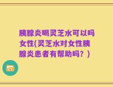 胰腺炎喝灵芝水可以吗女性(灵芝水对女性胰腺炎患者有帮助吗？)