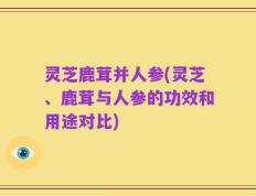 灵芝鹿茸并人参(灵芝、鹿茸与人参的功效和用途对比)