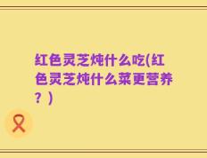 红色灵芝炖什么吃(红色灵芝炖什么菜更营养？)