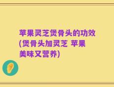 苹果灵芝煲骨头的功效(煲骨头加灵芝 苹果美味又营养)