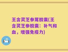 王含灵芝参茸胶囊(王含灵芝参胶囊：补气和血，增强免疫力)