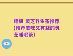 睡眠 灵芝养生茶推荐(推荐美味又有益的灵芝睡眠茶)