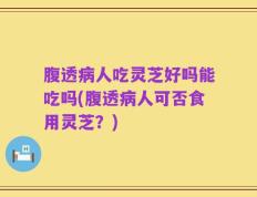 腹透病人吃灵芝好吗能吃吗(腹透病人可否食用灵芝？)
