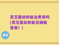 灵芝菌丝粉能治胃寒吗(灵芝菌丝粉能否缓解胃寒？)