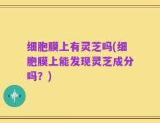 细胞膜上有灵芝吗(细胞膜上能发现灵芝成分吗？)