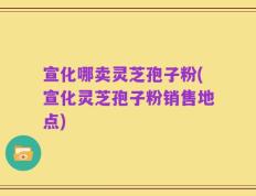 宣化哪卖灵芝孢子粉(宣化灵芝孢子粉销售地点)