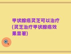 甲状腺癌灵芝可以治疗(灵芝治疗甲状腺癌效果显著)
