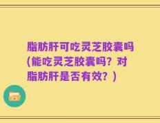 脂肪肝可吃灵芝胶囊吗(能吃灵芝胶囊吗？对脂肪肝是否有效？)