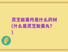 灵芝能量丹是什么药材(什么是灵芝能量丸？)