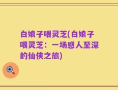 白娘子喂灵芝(白娘子喂灵芝：一场感人至深的仙侠之旅)