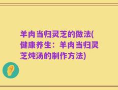 羊肉当归灵芝的做法(健康养生：羊肉当归灵芝炖汤的制作方法)
