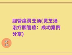 胆管癌灵芝汤(灵芝汤治疗胆管癌：成功案例分享)