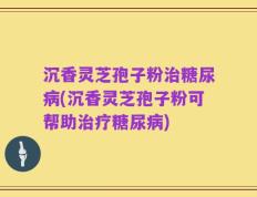 沉香灵芝孢子粉治糖尿病(沉香灵芝孢子粉可帮助治疗糖尿病)