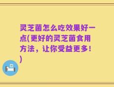 灵芝菌怎么吃效果好一点(更好的灵芝菌食用方法，让你受益更多！)