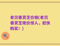 老沉香灵芝价格(老沉香灵芝现价惊人，赶快购买！)