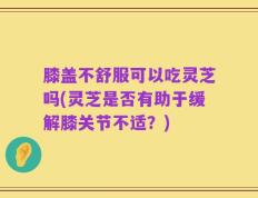 膝盖不舒服可以吃灵芝吗(灵芝是否有助于缓解膝关节不适？)