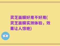 灵芝面膜好用不好用(灵芝面膜实测体验，效果让人惊艳)