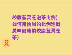 绞股蓝灵芝泡茶比例(如何用恰当的比例泡出美味健康的绞股蓝灵芝茶)