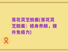 莲花灵芝胶囊(莲花灵芝胶囊：修身养颜，提升免疫力)