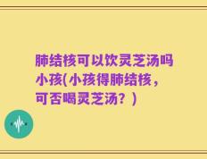 肺结核可以饮灵芝汤吗小孩(小孩得肺结核，可否喝灵芝汤？)