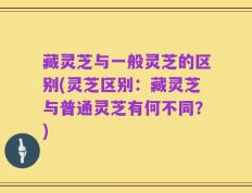 藏灵芝与一般灵芝的区别(灵芝区别：藏灵芝与普通灵芝有何不同？)