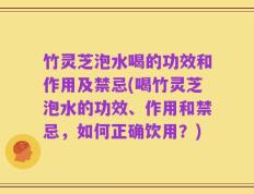 竹灵芝泡水喝的功效和作用及禁忌(喝竹灵芝泡水的功效、作用和禁忌，如何正确饮用？)