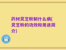 药材灵芝粉制什么病(灵芝粉的功效和用途简介)