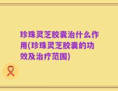 珍珠灵芝胶囊治什么作用(珍珠灵芝胶囊的功效及治疗范围)