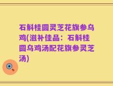 石斛桂圆灵芝花旗参乌鸡(滋补佳品：石斛桂圆乌鸡汤配花旗参灵芝汤)