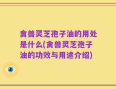 禽兽灵芝孢子油的用处是什么(禽兽灵芝孢子油的功效与用途介绍)