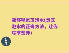 能够喝灵芝泡水(灵芝泡水的正确方法，让你尽享营养)