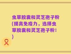 虫草胶囊和灵芝孢子粉(提高免疫力，选择虫草胶囊和灵芝孢子粉！)