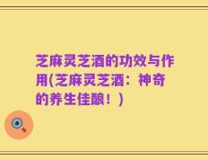 芝麻灵芝酒的功效与作用(芝麻灵芝酒：神奇的养生佳酿！)