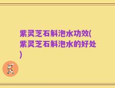 紫灵芝石斛泡水功效(紫灵芝石斛泡水的好处)