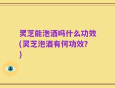 灵芝能泡酒吗什么功效(灵芝泡酒有何功效？)