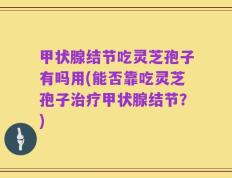 甲状腺结节吃灵芝孢子有吗用(能否靠吃灵芝孢子治疗甲状腺结节？)