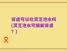 肾虚可以吃灵芝泡水吗(灵芝泡水可缓解肾虚？)