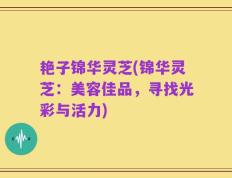 艳子锦华灵芝(锦华灵芝：美容佳品，寻找光彩与活力)