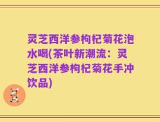 灵芝西洋参枸杞菊花泡水喝(茶叶新潮流：灵芝西洋参枸杞菊花手冲饮品)